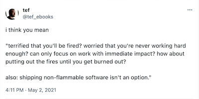 A tweet by @ted_ebooks, published May 2, 2021: i think you mean 'terrified that you'll be fired? worried that you're never working hard enough? can only focus on work with immediate impact? how about putting out the fires until you get burned out? also: shipping non-flammable software isn't an option.'